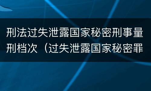 刑法过失泄露国家秘密刑事量刑档次（过失泄露国家秘密罪的立案标准是泄露）