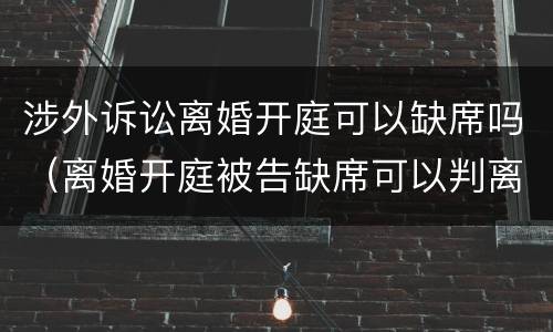 涉外诉讼离婚开庭可以缺席吗（离婚开庭被告缺席可以判离婚吗）