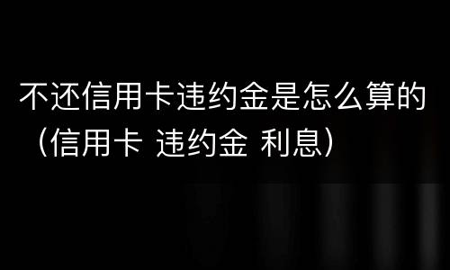 不还信用卡违约金是怎么算的（信用卡 违约金 利息）