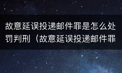 故意延误投递邮件罪是怎么处罚判刑（故意延误投递邮件罪案例）