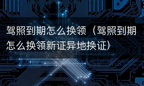 驾照到期怎么换领（驾照到期怎么换领新证异地换证）