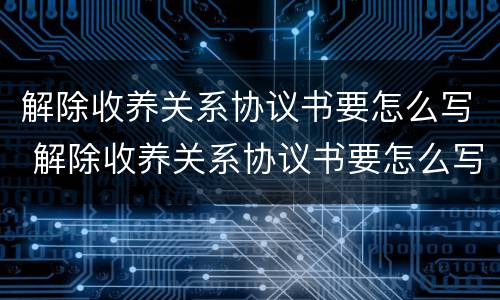 解除收养关系协议书要怎么写 解除收养关系协议书要怎么写才有效