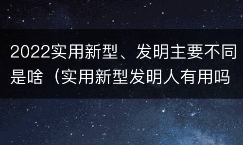 2022实用新型、发明主要不同是啥（实用新型发明人有用吗）