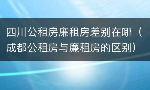 四川公租房廉租房差别在哪（成都公租房与廉租房的区别）