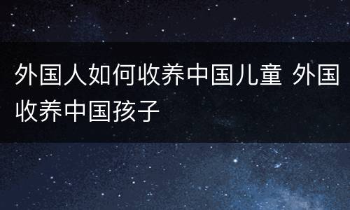 外国人如何收养中国儿童 外国收养中国孩子