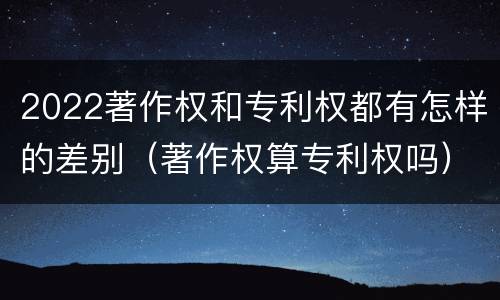2022著作权和专利权都有怎样的差别（著作权算专利权吗）