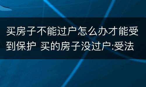 买房子不能过户怎么办才能受到保护 买的房子没过户:受法律保护吗?