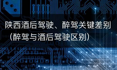 陕西酒后驾驶、醉驾关键差别（醉驾与酒后驾驶区别）