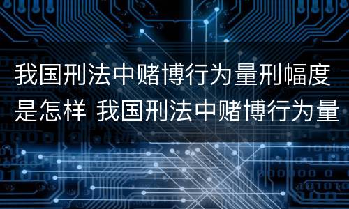 我国刑法中赌博行为量刑幅度是怎样 我国刑法中赌博行为量刑幅度是怎样计算的
