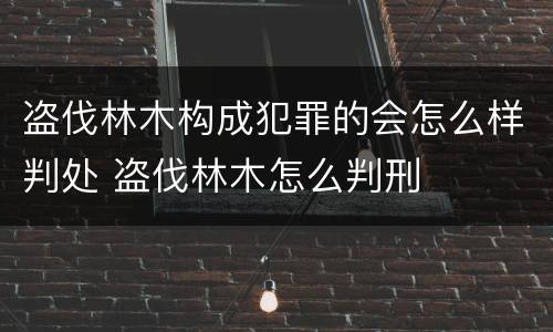 盗伐林木构成犯罪的会怎么样判处 盗伐林木怎么判刑
