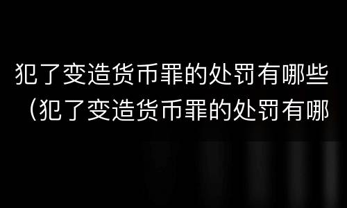 犯了变造货币罪的处罚有哪些（犯了变造货币罪的处罚有哪些内容）