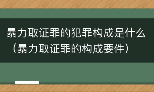 暴力取证罪的犯罪构成是什么（暴力取证罪的构成要件）