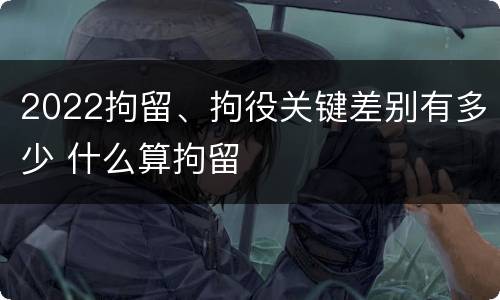 2022拘留、拘役关键差别有多少 什么算拘留