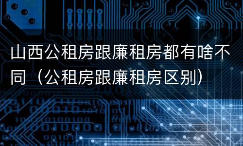 山西公租房跟廉租房都有啥不同（公租房跟廉租房区别）