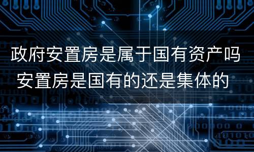 政府安置房是属于国有资产吗 安置房是国有的还是集体的