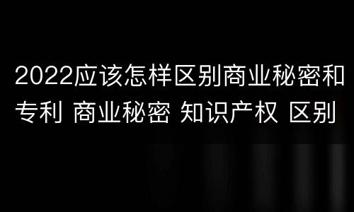 2022应该怎样区别商业秘密和专利 商业秘密 知识产权 区别