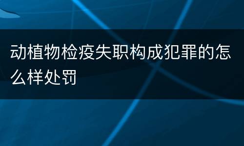 动植物检疫失职构成犯罪的怎么样处罚
