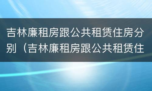 吉林廉租房跟公共租赁住房分别（吉林廉租房跟公共租赁住房分别有哪些）