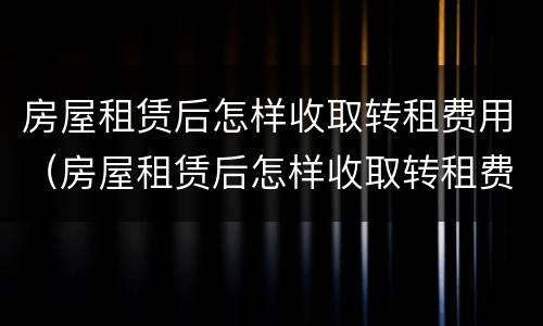 房屋租赁后怎样收取转租费用（房屋租赁后怎样收取转租费用呢）