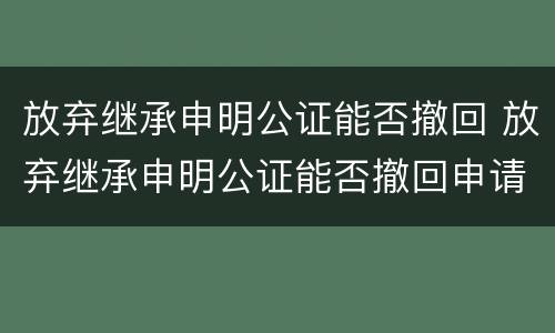 放弃继承申明公证能否撤回 放弃继承申明公证能否撤回申请