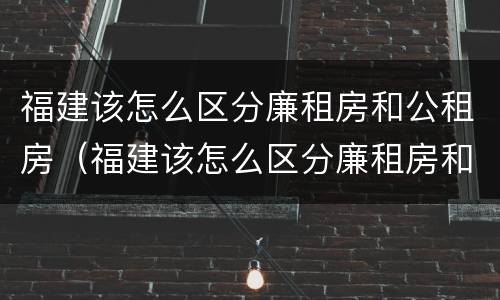 福建该怎么区分廉租房和公租房（福建该怎么区分廉租房和公租房呢）