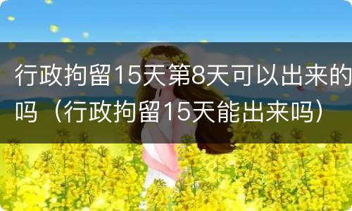 行政拘留15天第8天可以出来的吗（行政拘留15天能出来吗）