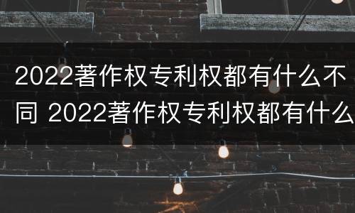 2022著作权专利权都有什么不同 2022著作权专利权都有什么不同呢