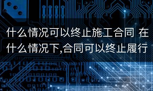什么情况可以终止施工合同 在什么情况下,合同可以终止履行