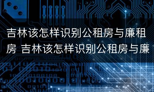 吉林该怎样识别公租房与廉租房 吉林该怎样识别公租房与廉租房的区别