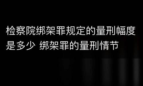 检察院绑架罪规定的量刑幅度是多少 绑架罪的量刑情节