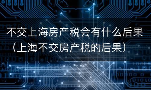 不交上海房产税会有什么后果（上海不交房产税的后果）
