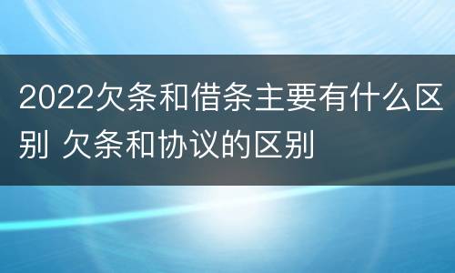 2022欠条和借条主要有什么区别 欠条和协议的区别
