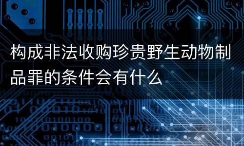 构成非法收购珍贵野生动物制品罪的条件会有什么