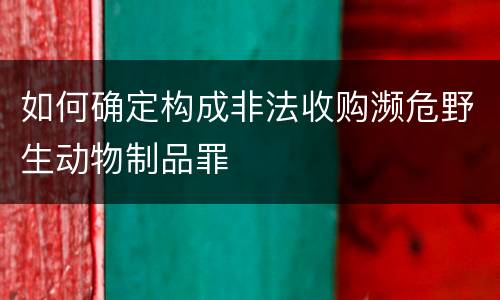 如何确定构成非法收购濒危野生动物制品罪