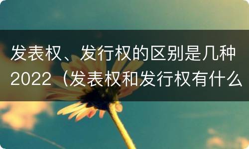 发表权、发行权的区别是几种2022（发表权和发行权有什么区别）