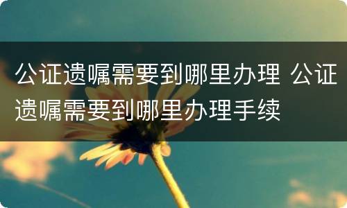 公证遗嘱需要到哪里办理 公证遗嘱需要到哪里办理手续