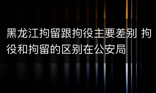 黑龙江拘留跟拘役主要差别 拘役和拘留的区别在公安局