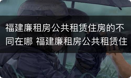 福建廉租房公共租赁住房的不同在哪 福建廉租房公共租赁住房的不同在哪可以查到