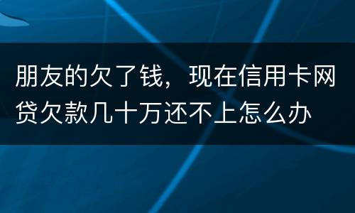 朋友的欠了钱，现在信用卡网贷欠款几十万还不上怎么办