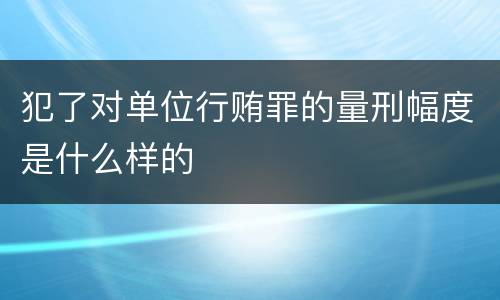 犯了对单位行贿罪的量刑幅度是什么样的
