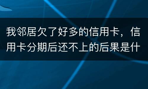 我邻居欠了好多的信用卡，信用卡分期后还不上的后果是什么的啊