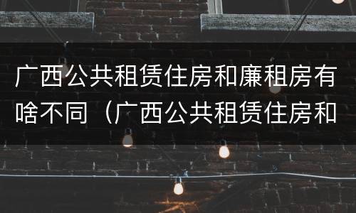 广西公共租赁住房和廉租房有啥不同（广西公共租赁住房和廉租房有啥不同吗）