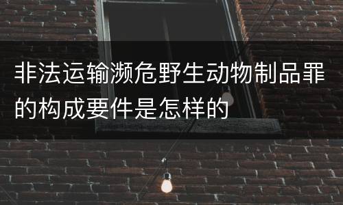 非法运输濒危野生动物制品罪的构成要件是怎样的