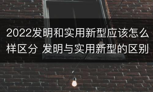 2022发明和实用新型应该怎么样区分 发明与实用新型的区别