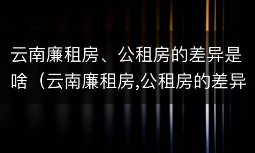 云南廉租房、公租房的差异是啥（云南廉租房,公租房的差异是啥啊）