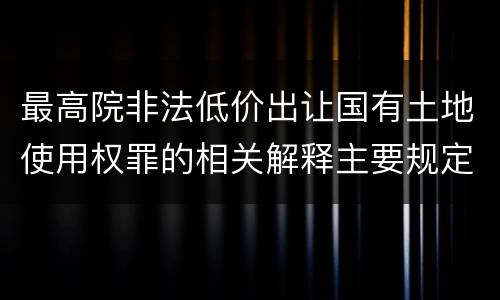 最高院非法低价出让国有土地使用权罪的相关解释主要规定都有哪些