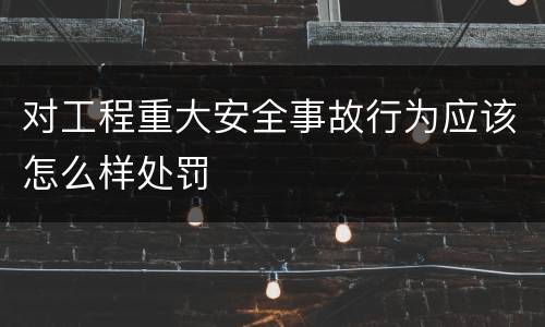 对工程重大安全事故行为应该怎么样处罚