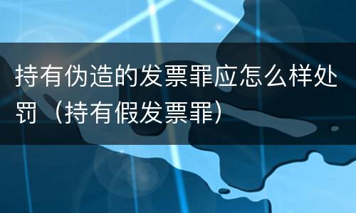 持有伪造的发票罪应怎么样处罚（持有假发票罪）