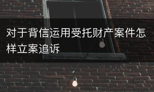 对于背信运用受托财产案件怎样立案追诉