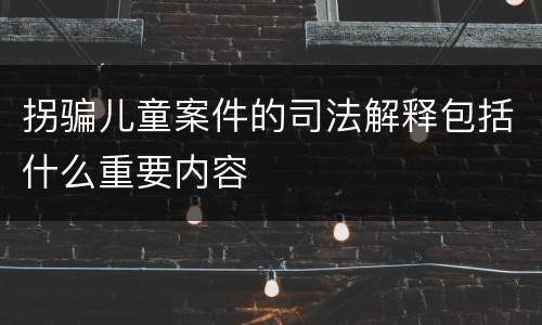 拐骗儿童案件的司法解释包括什么重要内容